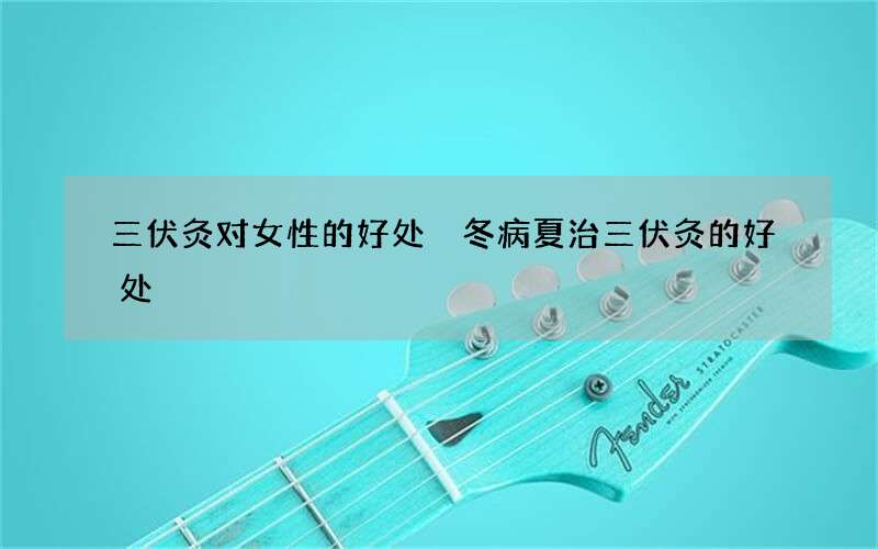 三伏灸对女性的好处 冬病夏治三伏灸的好处